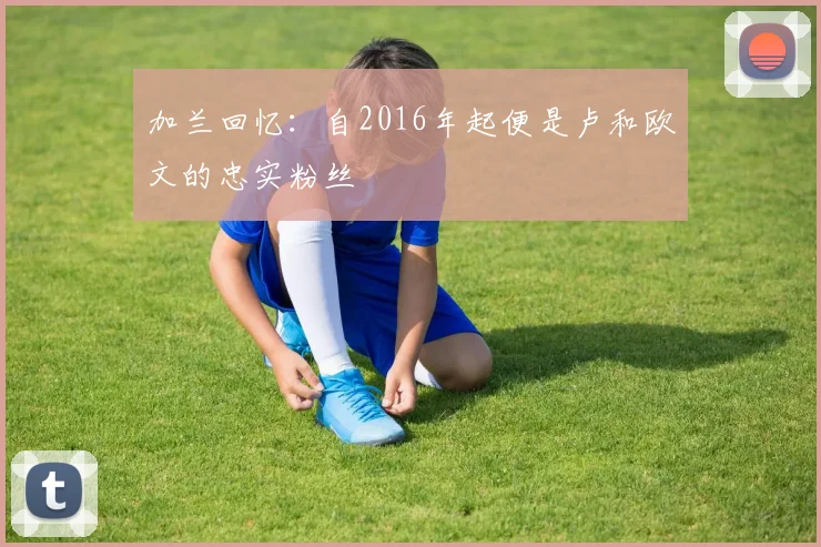 加兰回忆：自2016年起便是卢和欧文的忠实粉丝