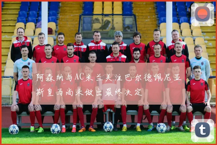 阿森纳与AC米兰关注巴尔德佩尼亚斯皇马尚未做出最终决定