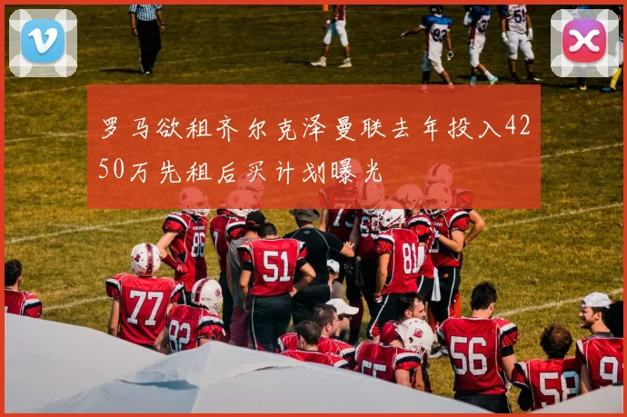 罗马欲租齐尔克泽曼联去年投入4250万先租后买计划曝光