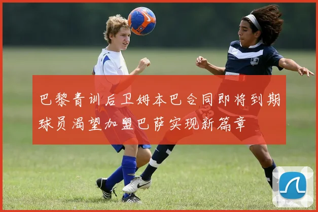 巴黎青训后卫姆本巴合同即将到期球员渴望加盟巴萨实现新篇章