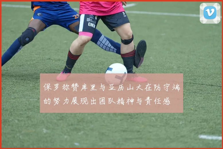 保罗称赞库里与亚历山大在防守端的努力展现出团队精神与责任感