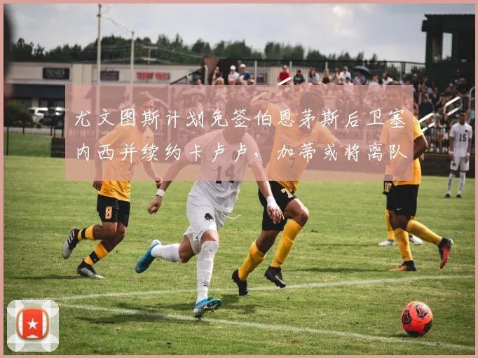 尤文图斯计划免签伯恩茅斯后卫塞内西并续约卡卢卢，加蒂或将离队