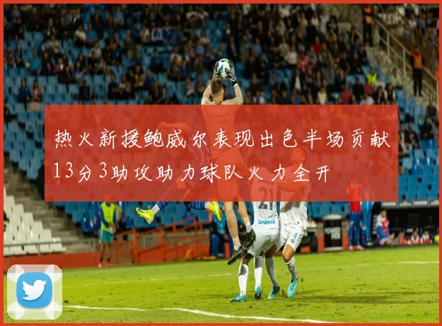 热火新援鲍威尔表现出色半场贡献13分3助攻助力球队火力全开