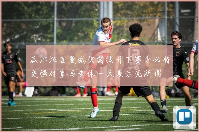 瓜帅坦言曼城仍需提升下赛季必将更强对皇马多休一天表示无所谓