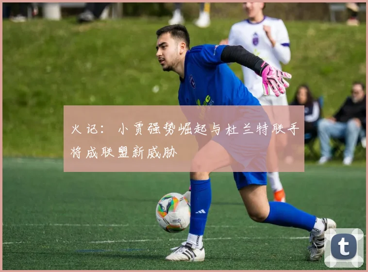 火记：小贾强势崛起与杜兰特联手将成联盟新威胁