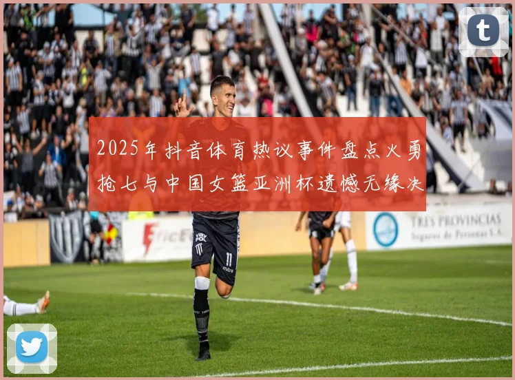 2025年抖音体育热议事件盘点火勇抢七与中国女篮亚洲杯遗憾无缘决赛