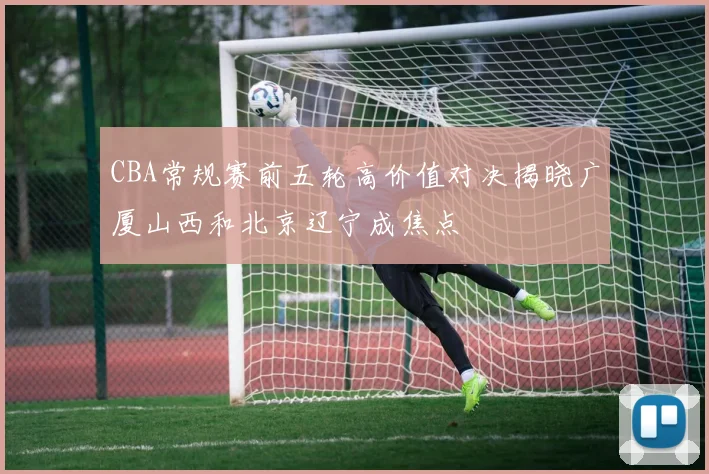 CBA常规赛前五轮高价值对决揭晓广厦山西和北京辽宁成焦点