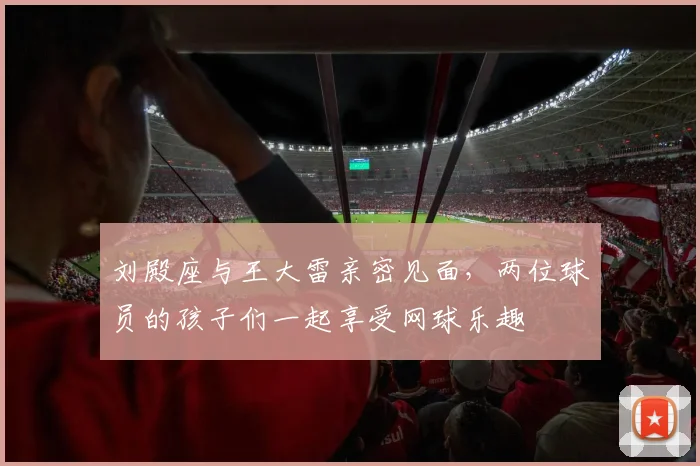 刘殿座与王大雷亲密见面，两位球员的孩子们一起享受网球乐趣