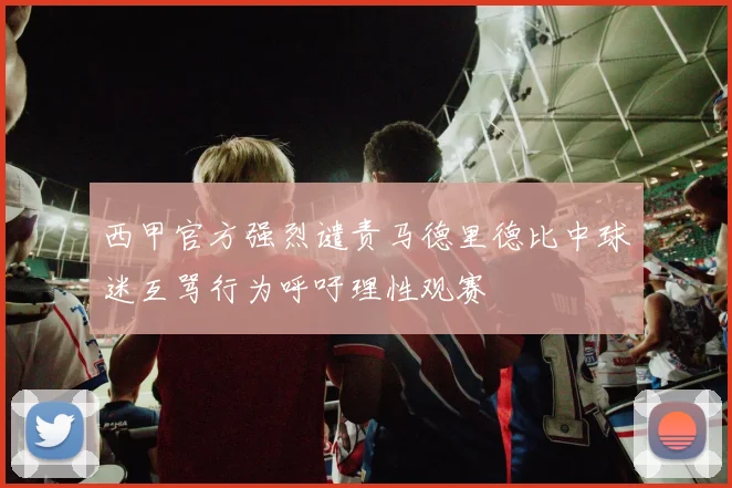 西甲官方强烈谴责马德里德比中球迷互骂行为呼吁理性观赛