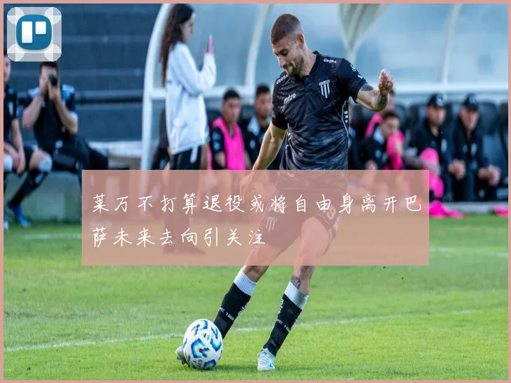 莱万不打算退役或将自由身离开巴萨未来去向引关注