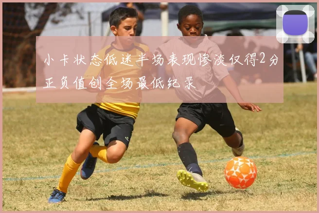 小卡状态低迷半场表现惨淡仅得2分正负值创全场最低纪录