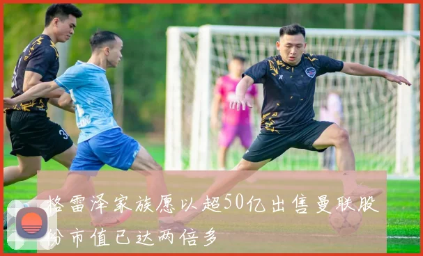 格雷泽家族愿以超50亿出售曼联股份市值已达两倍多
