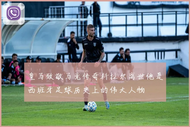 皇马致敬马竞传奇科拉尔离世他是西班牙足球历史上的伟大人物