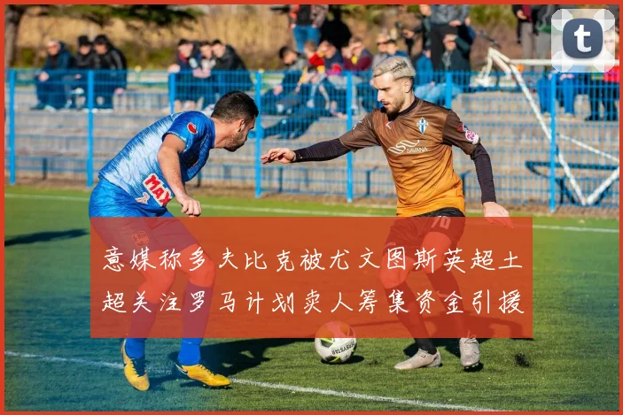 意媒称多夫比克被尤文图斯英超土超关注罗马计划卖人筹集资金引援