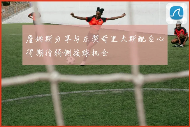 詹姆斯分享与东契奇里夫斯配合心得期待弱侧接球机会