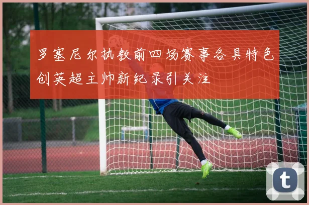 罗塞尼尔执教前四场赛事各具特色创英超主帅新纪录引关注