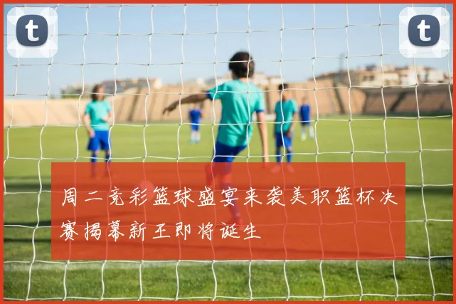 周二竞彩篮球盛宴来袭美职篮杯决赛揭幕新王即将诞生