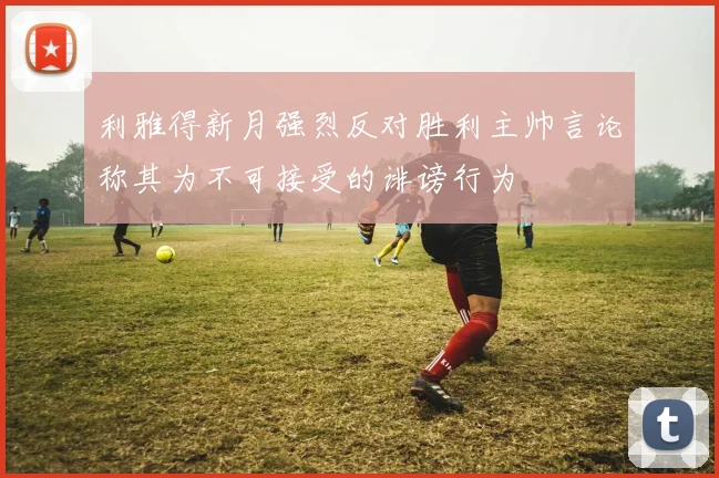 利雅得新月强烈反对胜利主帅言论称其为不可接受的诽谤行为