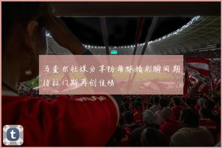 马奎尔社媒分享防角球精彩瞬间期待拉门斯再创佳绩