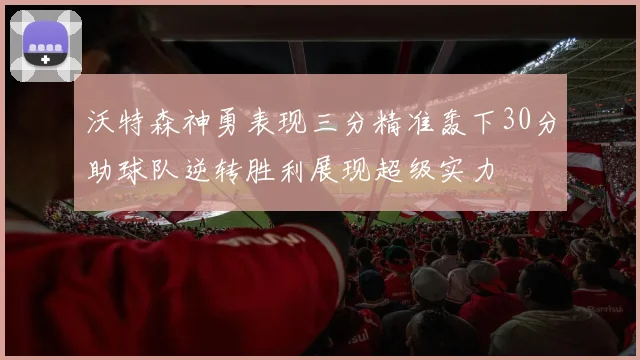 沃特森神勇表现三分精准轰下30分助球队逆转胜利展现超级实力
