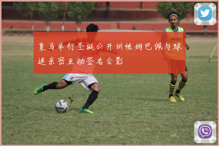 皇马举行圣诞公开训练姆巴佩与球迷亲密互动签名合影