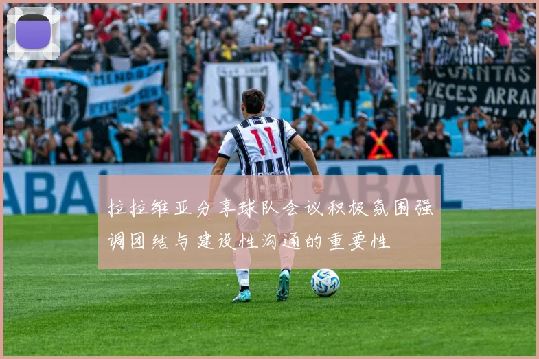 拉拉维亚分享球队会议积极氛围强调团结与建设性沟通的重要性