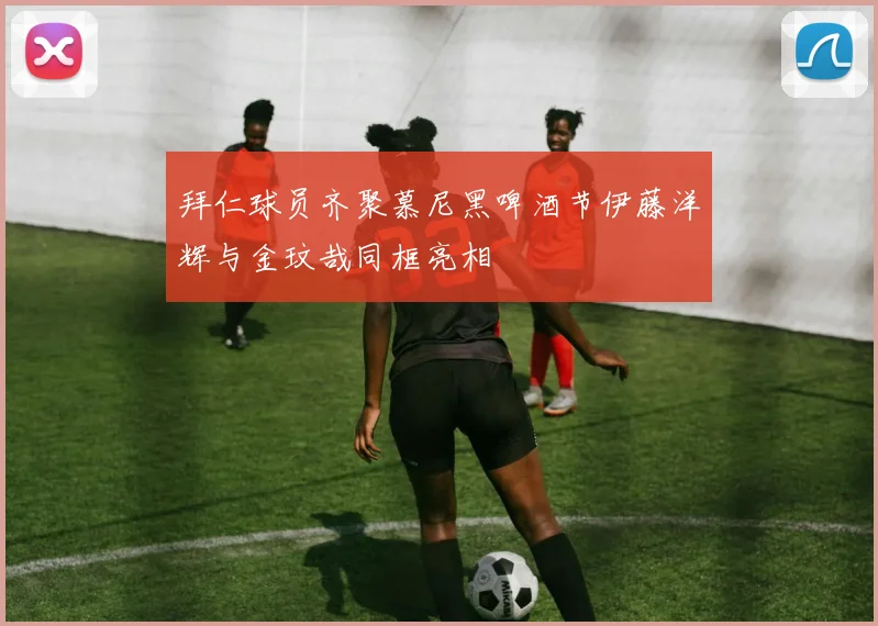 拜仁球员齐聚慕尼黑啤酒节伊藤洋辉与金玟哉同框亮相