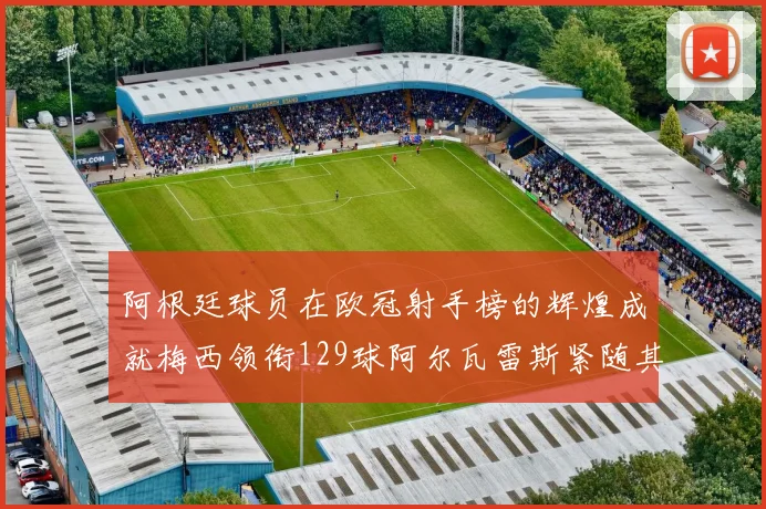 阿根廷球员在欧冠射手榜的辉煌成就梅西领衔129球阿尔瓦雷斯紧随其后