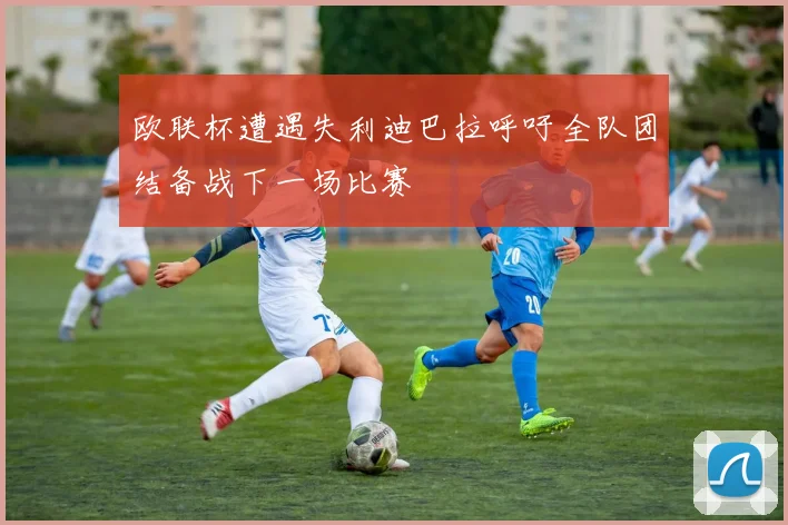 欧联杯遭遇失利迪巴拉呼吁全队团结备战下一场比赛