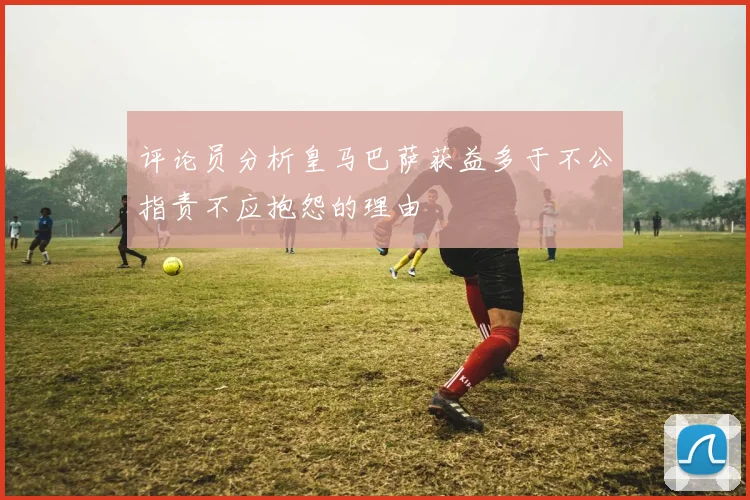 评论员分析皇马巴萨获益多于不公指责不应抱怨的理由
