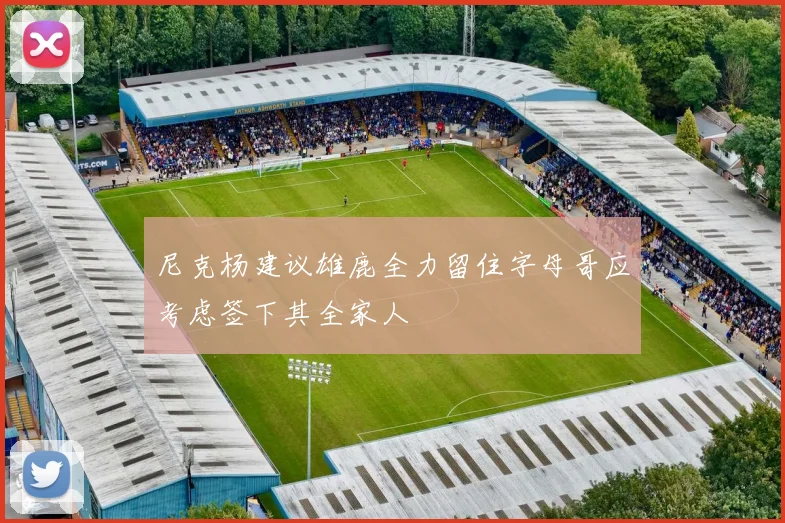 尼克杨建议雄鹿全力留住字母哥应考虑签下其全家人