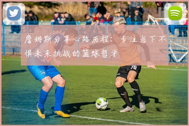 詹姆斯分享心路历程：专注当下不惧未来挑战的篮球哲学