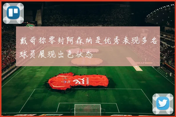 戴奇称零封阿森纳是优秀表现多名球员展现出色状态