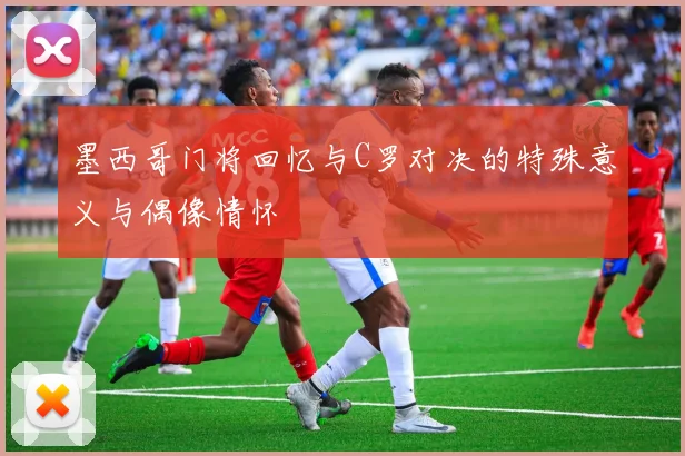 墨西哥门将回忆与C罗对决的特殊意义与偶像情怀