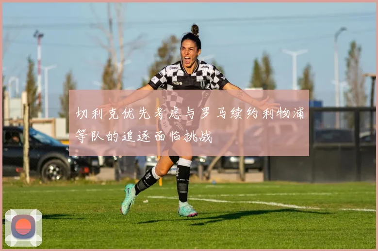 切利克优先考虑与罗马续约利物浦等队的追逐面临挑战