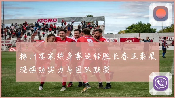 梅州客家热身赛逆转胜长春亚泰展现强劲实力与团队默契