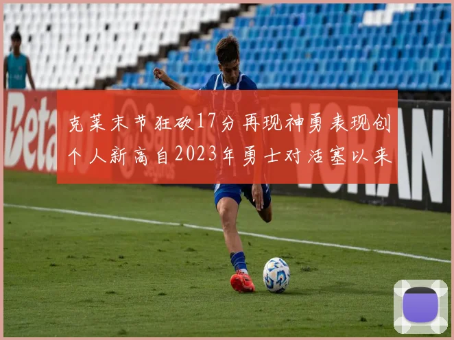克莱末节狂砍17分再现神勇表现创个人新高自2023年勇士对活塞以来