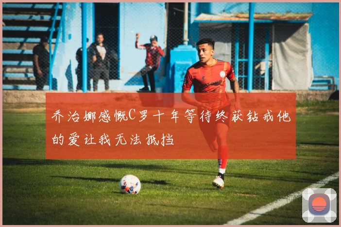 乔治娜感慨C罗十年等待终获钻戒他的爱让我无法抵挡