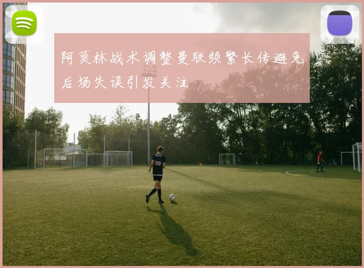 阿莫林战术调整曼联频繁长传避免后场失误引发关注