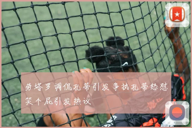 劳塔罗调侃孔蒂引发争执孔蒂怒怼笑个屁引发热议
