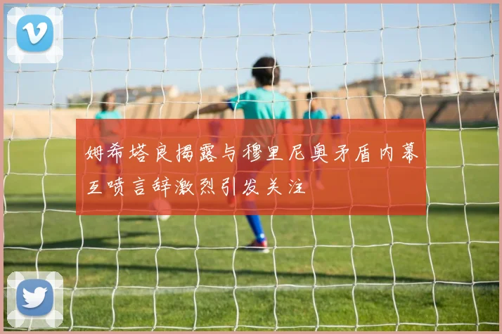 姆希塔良揭露与穆里尼奥矛盾内幕互喷言辞激烈引发关注