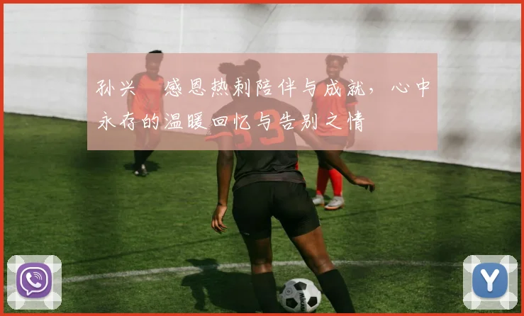 孙兴慜感恩热刺陪伴与成就，心中永存的温暖回忆与告别之情