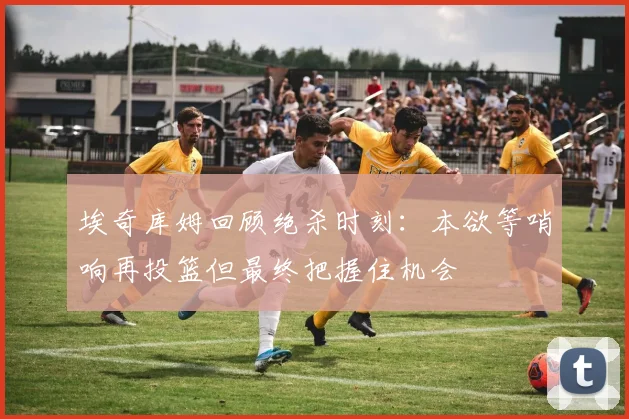 埃奇库姆回顾绝杀时刻：本欲等哨响再投篮但最终把握住机会