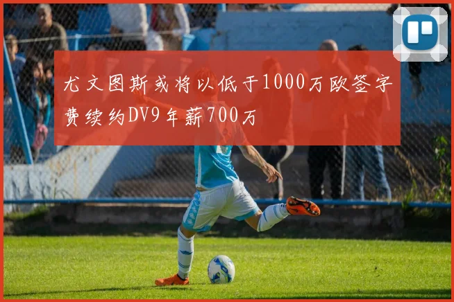 尤文图斯或将以低于1000万欧签字费续约DV9年薪700万